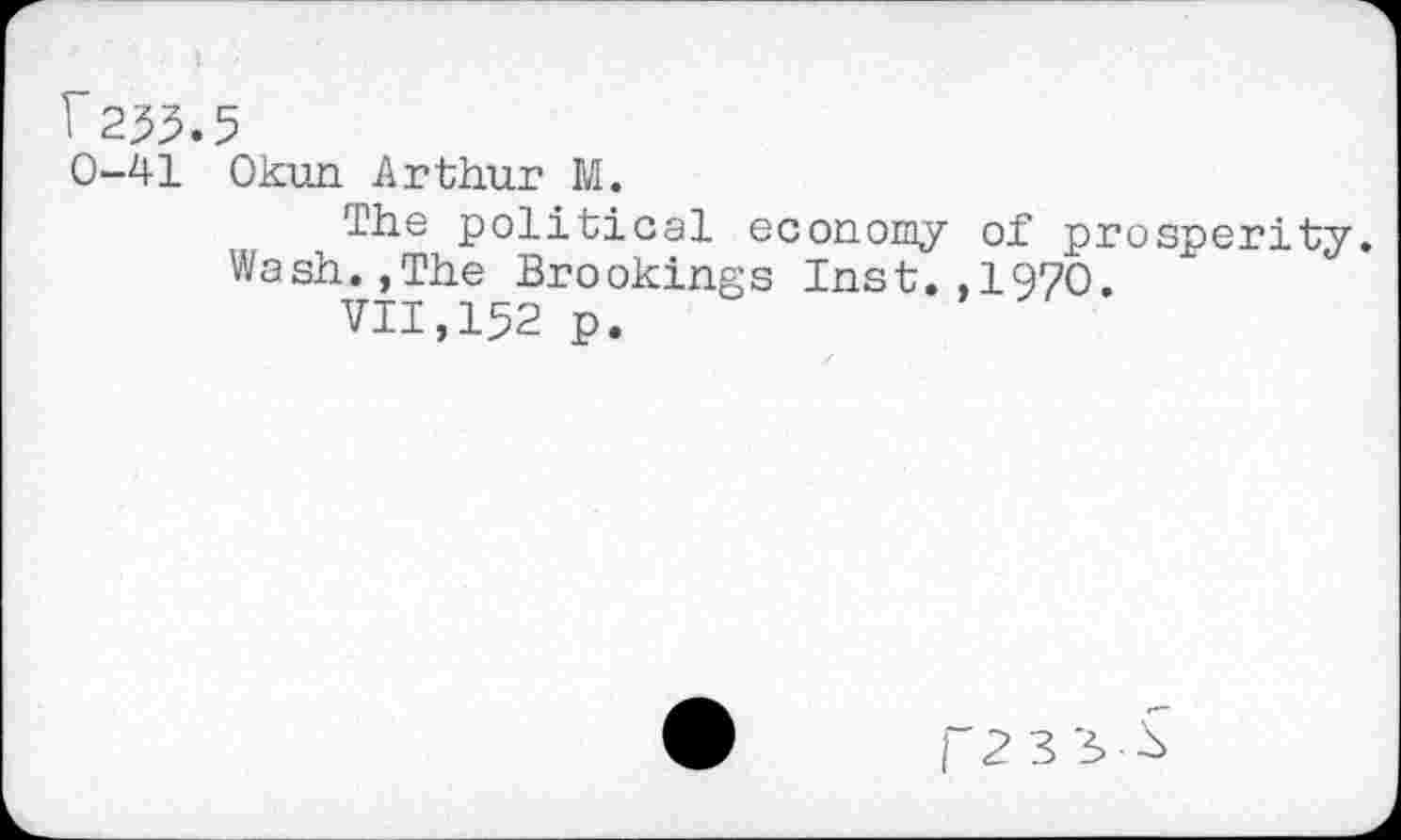 ﻿F233.5
0-41 Okun Arthur M.
The political economy of prosperity. Wash.,The Brookings Inst.,1970.
vii,152 p.
F2 3 3^